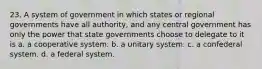 23. A system of government in which states or regional governments have all authority, and any central government has only the power that state governments choose to delegate to it is a. a cooperative system. b. a unitary system. c. a confederal system. d. a federal system.