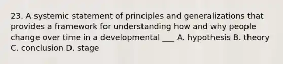 23. A systemic statement of principles and generalizations that provides a framework for understanding how and why people change over time in a developmental ___ A. hypothesis B. theory C. conclusion D. stage