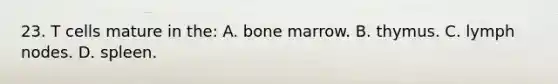 23. T cells mature in the: A. bone marrow. B. thymus. C. lymph nodes. D. spleen.