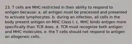 23. T cells are MHC-restricted in their ability to respond to antigen because: a. all antigen must be processed and presented to activate lymphocytes. b. during an infection, all cells in the body present antigen on MHC Class I. c. MHC binds antigen more specifically than TCR does. d. TCR must recognize both antigen and MHC molecules. e. the T cells should not respond to antigen on allogeneic cells.