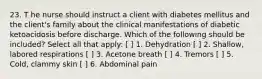 23. T he nurse should instruct a client with diabetes mellitus and the client's family about the clinical manifestations of diabetic ketoacidosis before discharge. Which of the following should be included? Select all that apply: [ ] 1. Dehydration [ ] 2. Shallow, labored respirations [ ] 3. Acetone breath [ ] 4. Tremors [ ] 5. Cold, clammy skin [ ] 6. Abdominal pain