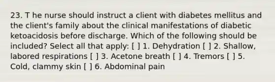 23. T he nurse should instruct a client with diabetes mellitus and the client's family about the clinical manifestations of diabetic ketoacidosis before discharge. Which of the following should be included? Select all that apply: [ ] 1. Dehydration [ ] 2. Shallow, labored respirations [ ] 3. Acetone breath [ ] 4. Tremors [ ] 5. Cold, clammy skin [ ] 6. Abdominal pain