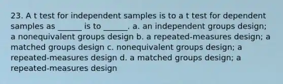 23. A t test for independent samples is to a t test for dependent samples as ______ is to ______. a. an independent groups design; a nonequivalent groups design b. a repeated-measures design; a matched groups design c. nonequivalent groups design; a repeated-measures design d. a matched groups design; a repeated-measures design