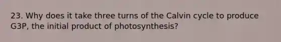 23. Why does it take three turns of the Calvin cycle to produce G3P, the initial product of photosynthesis?