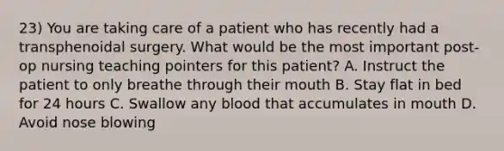 23) You are taking care of a patient who has recently had a transphenoidal surgery. What would be the most important post-op nursing teaching pointers for this patient? A. Instruct the patient to only breathe through their mouth B. Stay flat in bed for 24 hours C. Swallow any blood that accumulates in mouth D. Avoid nose blowing