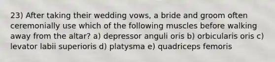 23) After taking their wedding vows, a bride and groom often ceremonially use which of the following muscles before walking away from the altar? a) depressor anguli oris b) orbicularis oris c) levator labii superioris d) platysma e) quadriceps femoris