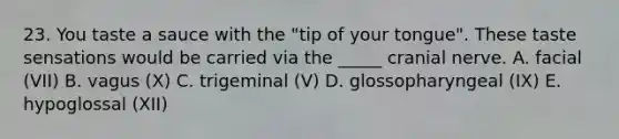 23. You taste a sauce with the "tip of your tongue". These taste sensations would be carried via the _____ cranial nerve. A. facial (VII) B. vagus (X) C. trigeminal (V) D. glossopharyngeal (IX) E. hypoglossal (XII)