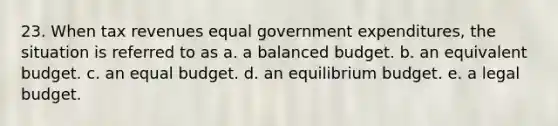 23. When tax revenues equal government expenditures, the situation is referred to as a. a balanced budget. b. an equivalent budget. c. an equal budget. d. an equilibrium budget. e. a legal budget.