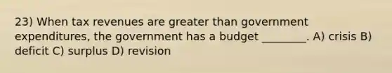 23) When tax revenues are greater than government expenditures, the government has a budget ________. A) crisis B) deficit C) surplus D) revision