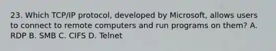 23. Which TCP/IP protocol, developed by Microsoft, allows users to connect to remote computers and run programs on them? A. RDP B. SMB C. CIFS D. Telnet