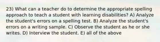 23) What can a teacher do to determine the appropriate spelling approach to teach a student with learning disabilities? A) Analyze the student's errors on a spelling test. B) Analyze the student's errors on a writing sample. C) Observe the student as he or she writes. D) Interview the student. E) all of the above