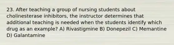 23. After teaching a group of nursing students about cholinesterase inhibitors, the instructor determines that additional teaching is needed when the students identify which drug as an example? A) Rivastigmine B) Donepezil C) Memantine D) Galantamine