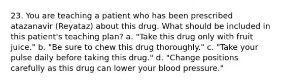 23. You are teaching a patient who has been prescribed atazanavir (Reyataz) about this drug. What should be included in this patient's teaching plan? a. "Take this drug only with fruit juice." b. "Be sure to chew this drug thoroughly." c. "Take your pulse daily before taking this drug." d. "Change positions carefully as this drug can lower your blood pressure."