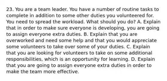 23. You are a team leader. You have a number of routine tasks to complete in addition to some other duties you volunteered for. You need to spread the workload. What should you do? A. Explain that in order to make sure everyone is developing, you are going to assign everyone extra duties. B. Explain that you are overworked and need some help and that you would appreciate some volunteers to take over some of your duties. C. Explain that you are looking for volunteers to take on some additional responsibilities, which is an opportunity for learning. D. Explain that you are going to assign everyone extra duties in order to make the team more effective.