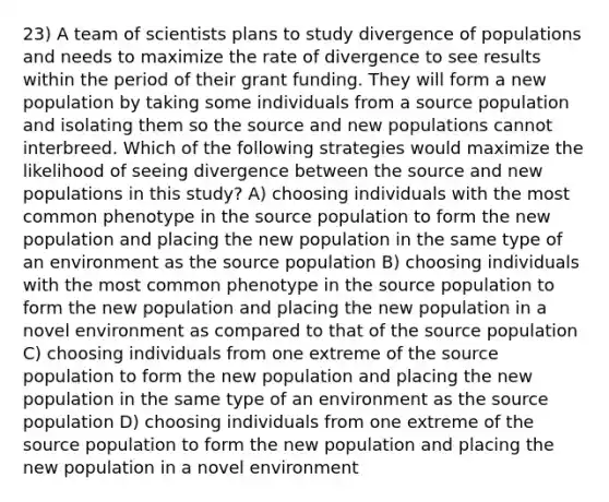 23) A team of scientists plans to study divergence of populations and needs to maximize the rate of divergence to see results within the period of their grant funding. They will form a new population by taking some individuals from a source population and isolating them so the source and new populations cannot interbreed. Which of the following strategies would maximize the likelihood of seeing divergence between the source and new populations in this study? A) choosing individuals with the most common phenotype in the source population to form the new population and placing the new population in the same type of an environment as the source population B) choosing individuals with the most common phenotype in the source population to form the new population and placing the new population in a novel environment as compared to that of the source population C) choosing individuals from one extreme of the source population to form the new population and placing the new population in the same type of an environment as the source population D) choosing individuals from one extreme of the source population to form the new population and placing the new population in a novel environment