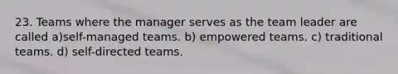 23. Teams where the manager serves as the team leader are called a)self-managed teams. b) empowered teams. c) traditional teams. d) self-directed teams.