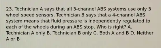 23. Technician A says that all 3-channel ABS systems use only 3 wheel speed sensors. Technician B says that a 4-channel ABS system means that fluid pressure is independently regulated to each of the wheels during an ABS stop. Who is right? A. Technician A only B. Technician B only C. Both A and B D. Neither A or B