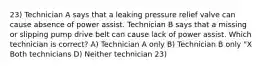 23) Technician A says that a leaking pressure relief valve can cause absence of power assist. Technician B says that a missing or slipping pump drive belt can cause lack of power assist. Which technician is correct? A) Technician A only B) Technician B only "X Both technicians D) Neither technician 23)