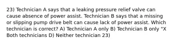 23) Technician A says that a leaking pressure relief valve can cause absence of power assist. Technician B says that a missing or slipping pump drive belt can cause lack of power assist. Which technician is correct? A) Technician A only B) Technician B only "X Both technicians D) Neither technician 23)