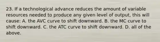 23. If a technological advance reduces the amount of variable resources needed to produce any given level of output, this will cause: A. the AVC curve to shift downward. B. the MC curve to shift downward. C. the ATC curve to shift downward. D. all of the above.