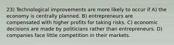 23) Technological improvements are more likely to occur if A) the economy is centrally planned. B) entrepreneurs are compensated with higher profits for taking risks. C) economic decisions are made by politicians rather than entrepreneurs. D) companies face little competition in their markets.