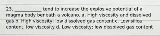 23. ____________ tend to increase the explosive potential of a magma body beneath a volcano. a. High viscosity and dissolved gas b. High viscosity; low dissolved gas content c. Low silica content, low viscosity d. Low viscosity; low dissolved gas content