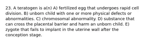 23. A teratogen is a(n) A) fertilized egg that undergoes rapid cell division. B) unborn child with one or more physical defects or abnormalities. C) chromosomal abnormality. D) substance that can cross the placental barrier and harm an unborn child. E) zygote that fails to implant in the uterine wall after the conception stage.