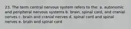 23. The term central nervous system refers to the: a. autonomic and peripheral nervous systems b. brain, spinal cord, and cranial nerves c. brain and cranial nerves d. spinal cord and spinal nerves e. brain and spinal cord