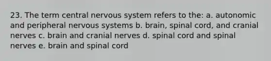 23. The term central nervous system refers to the: a. autonomic and peripheral nervous systems b. brain, spinal cord, and cranial nerves c. brain and cranial nerves d. spinal cord and spinal nerves e. brain and spinal cord