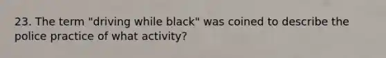 23. The term "driving while black" was coined to describe the police practice of what activity?