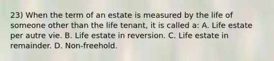 23) When the term of an estate is measured by the life of someone other than the life tenant, it is called a: A. Life estate per autre vie. B. Life estate in reversion. C. Life estate in remainder. D. Non-freehold.