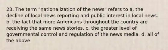 23. The term "nationalization of the news" refers to a. the decline of local news reporting and public interest in local news. b. the fact that more Americans throughout the country are receiving the same news stories. c. the greater level of governmental control and regulation of the news media. d. all of the above.