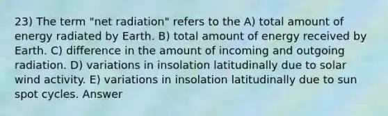 23) The term "net radiation" refers to the A) total amount of energy radiated by Earth. B) total amount of energy received by Earth. C) difference in the amount of incoming and outgoing radiation. D) variations in insolation latitudinally due to solar wind activity. E) variations in insolation latitudinally due to sun spot cycles. Answer