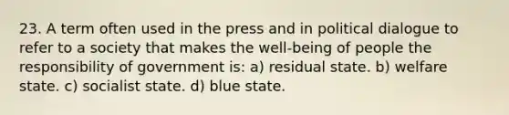 23. A term often used in the press and in political dialogue to refer to a society that makes the well-being of people the responsibility of government is: a) residual state. b) welfare state. c) socialist state. d) blue state.