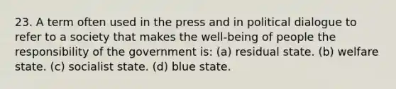 23. A term often used in the press and in political dialogue to refer to a society that makes the well-being of people the responsibility of the government is: (a) residual state. (b) welfare state. (c) socialist state. (d) blue state.