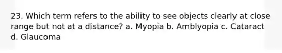 23. Which term refers to the ability to see objects clearly at close range but not at a distance? a. Myopia b. Amblyopia c. Cataract d. Glaucoma