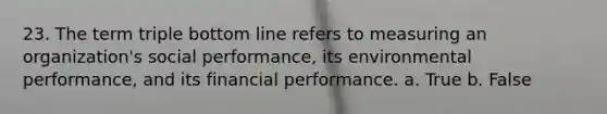 23. The term triple bottom line refers to measuring an organization's social performance, its environmental performance, and its financial performance. a. True b. False