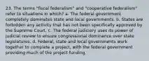 23. The terms "fiscal federalism" and "cooperative federalism" refer to situations in which? a. The federal government completely dominates state and local governments. b. States are forbidden any activity that has not been specifically approved by the Supreme Court. c. The federal judiciary uses its power of judicial review to ensure congressional dominance over state legislatures. d. Federal, state and local governments work together to complete a project, with the federal government providing much of the project funding.