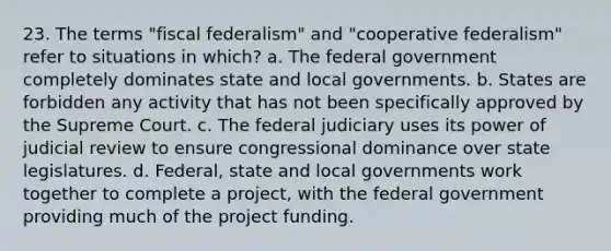 23. The terms "fiscal federalism" and "cooperative federalism" refer to situations in which? a. The federal government completely dominates state and local governments. b. States are forbidden any activity that has not been specifically approved by the Supreme Court. c. The federal judiciary uses its power of judicial review to ensure congressional dominance over state legislatures. d. Federal, state and local governments work together to complete a project, with the federal government providing much of the project funding.