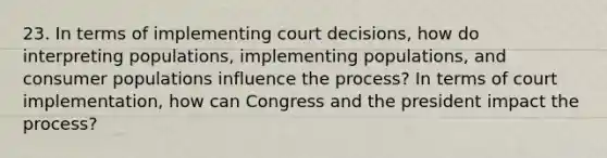 23. In terms of implementing court decisions, how do interpreting populations, implementing populations, and consumer populations influence the process? In terms of court implementation, how can Congress and the president impact the process?