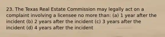 23. The Texas Real Estate Commission may legally act on a complaint involving a licensee no more than: (a) 1 year after the incident (b) 2 years after the incident (c) 3 years after the incident (d) 4 years after the incident