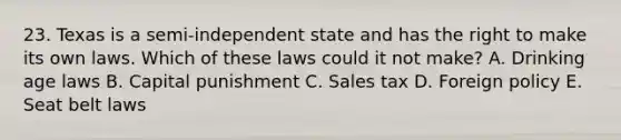 23. Texas is a semi-independent state and has the right to make its own laws. Which of these laws could it not make? A. Drinking age laws B. Capital punishment C. Sales tax D. Foreign policy E. Seat belt laws