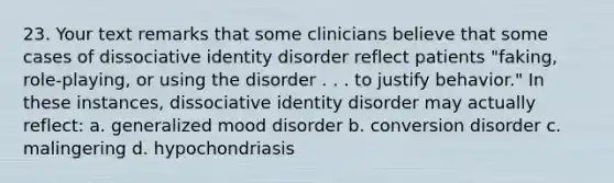 23. Your text remarks that some clinicians believe that some cases of dissociative identity disorder reflect patients "faking, role-playing, or using the disorder . . . to justify behavior." In these instances, dissociative identity disorder may actually reflect: a. generalized mood disorder b. conversion disorder c. malingering d. hypochondriasis