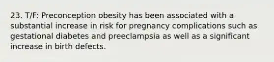 23. T/F: Preconception obesity has been associated with a substantial increase in risk for pregnancy complications such as gestational diabetes and preeclampsia as well as a significant increase in birth defects.