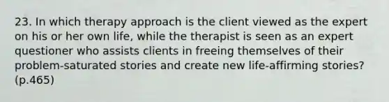 23. In which therapy approach is the client viewed as the expert on his or her own life, while the therapist is seen as an expert questioner who assists clients in freeing themselves of their problem-saturated stories and create new life-affirming stories? (p.465)