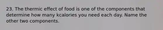 23. The thermic effect of food is one of the components that determine how many kcalories you need each day. Name the other two components.