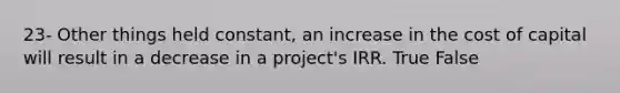 23- Other things held constant, an increase in the cost of capital will result in a decrease in a project's IRR. True False