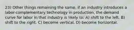 23) Other things remaining the same, if an industry introduces a labor-complementary technology in production, the demand curve for labor in that industry is likely to: A) shift to the left. B) shift to the right. C) become vertical. D) become horizontal.