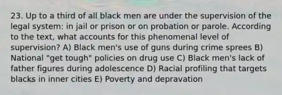 23. Up to a third of all black men are under the supervision of the legal system: in jail or prison or on probation or parole. According to the text, wha<a href='https://www.questionai.com/knowledge/k7x83BRk9p-t-accounts' class='anchor-knowledge'>t accounts</a> for this phenomenal level of supervision? A) Black men's use of guns during crime sprees B) National "get tough" policies on drug use C) Black men's lack of father figures during adolescence D) Racial profiling that targets blacks in inner cities E) Poverty and depravation