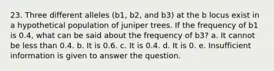 23. Three different alleles (b1, b2, and b3) at the b locus exist in a hypothetical population of juniper trees. If the frequency of b1 is 0.4, what can be said about the frequency of b3? a. It cannot be less than 0.4. b. It is 0.6. c. It is 0.4. d. It is 0. e. Insufficient information is given to answer the question.